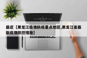 最近【黑龙江疫情防疫重点地区,黑龙江省最新疫情防控措施】