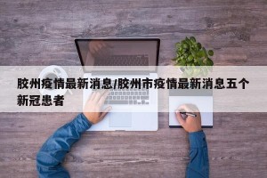 胶州疫情最新消息/胶州市疫情最新消息五个新冠患者