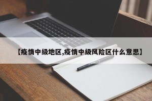 【疫情中级地区,疫情中级风险区什么意思】