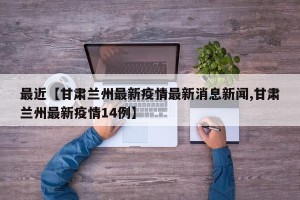 最近【甘肃兰州最新疫情最新消息新闻,甘肃兰州最新疫情14例】