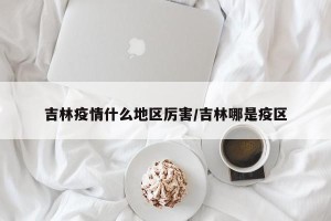 吉林疫情什么地区厉害/吉林哪是疫区