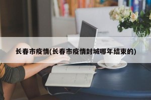 长春市疫情(长春市疫情封城哪年结束的)