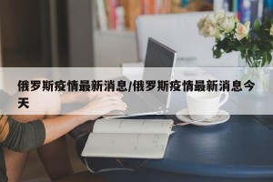 俄罗斯疫情最新消息/俄罗斯疫情最新消息今天