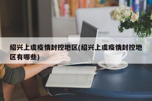 绍兴上虞疫情封控地区(绍兴上虞疫情封控地区有哪些)
