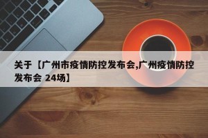 关于【广州市疫情防控发布会,广州疫情防控发布会 24场】