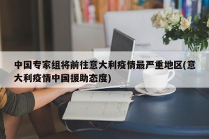 中国专家组将前往意大利疫情最严重地区(意大利疫情中国援助态度)