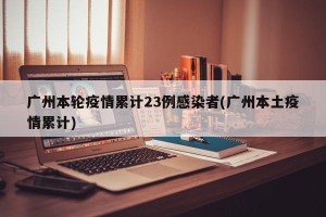 广州本轮疫情累计23例感染者(广州本土疫情累计)