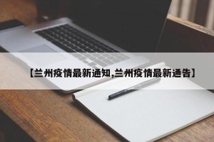 【兰州疫情最新通知,兰州疫情最新通告】