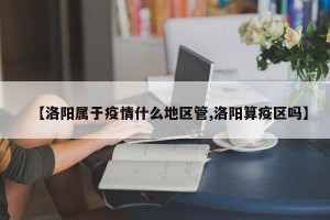 【洛阳属于疫情什么地区管,洛阳算疫区吗】