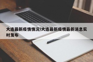 大连最新疫情情况/大连最新疫情最新消息实时发布