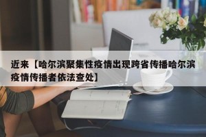 近来【哈尔滨聚集性疫情出现跨省传播哈尔滨疫情传播者依法查处】