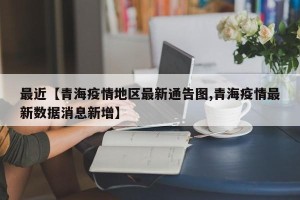 最近【青海疫情地区最新通告图,青海疫情最新数据消息新增】