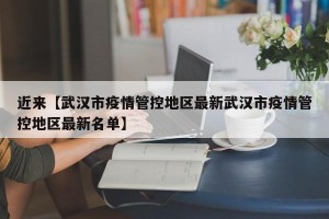 近来【武汉市疫情管控地区最新武汉市疫情管控地区最新名单】