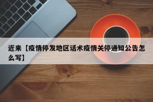 近来【疫情停发地区话术疫情关停通知公告怎么写】