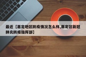最近【嘉定地区防疫情况怎么样,嘉定区新冠肺炎防疫指挥部】