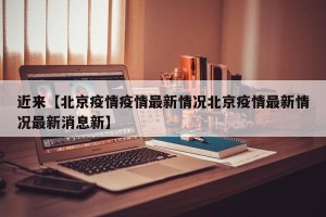 近来【北京疫情疫情最新情况北京疫情最新情况最新消息新】