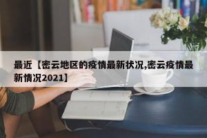 最近【密云地区的疫情最新状况,密云疫情最新情况2021】