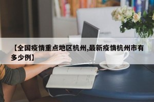 【全国疫情重点地区杭州,最新疫情杭州市有多少例】