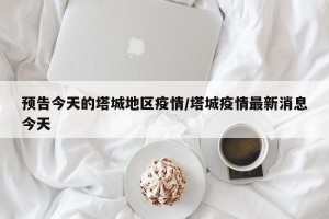 预告今天的塔城地区疫情/塔城疫情最新消息今天