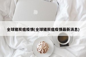 全球猪炭疽疫情(全球猪炭疽疫情最新消息)