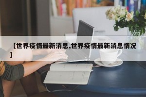 【世界疫情最新消息,世界疫情最新消息情况】