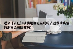 近来【去已知疫情地区犯法吗吗去过发生疫情的地方会被隔离吗】