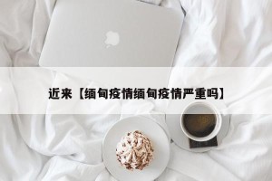 近来【缅甸疫情缅甸疫情严重吗】