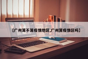 【广州算不算疫情地区,广州算疫情区吗】