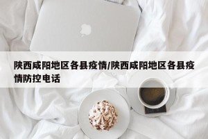 陕西咸阳地区各县疫情/陕西咸阳地区各县疫情防控电话