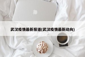 武汉疫情最新报道(武汉疫情最新动向)