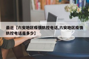 最近【六安地区疫情防控电话,六安地区疫情防控电话是多少】