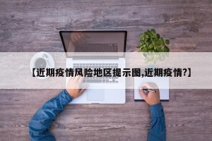 【近期疫情风险地区提示图,近期疫情?】